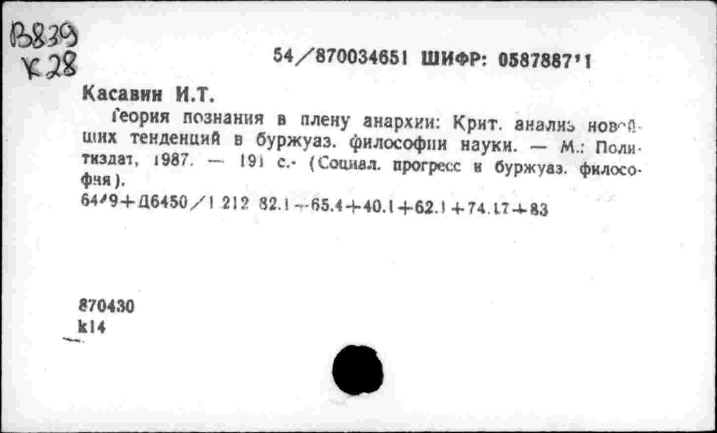 ﻿54/870034651 ШИФР: 0587887’1
¥3«
Касавин И.Т.
Геория познания в плену анархии: Крит, анализ нов-й ших тенденций в буржуаз. философии науки. — М.: Политиздат, 1987. — 191 с.- (Социал, прогресс и буржуаз. философия ).
64>9+Д6450/1 212 82.1 -65.4+40.1+62.1 4-74.17 4.83
870430 к!4